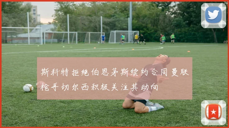 斯科特拒绝伯恩茅斯续约合同曼联枪手切尔西积极关注其动向