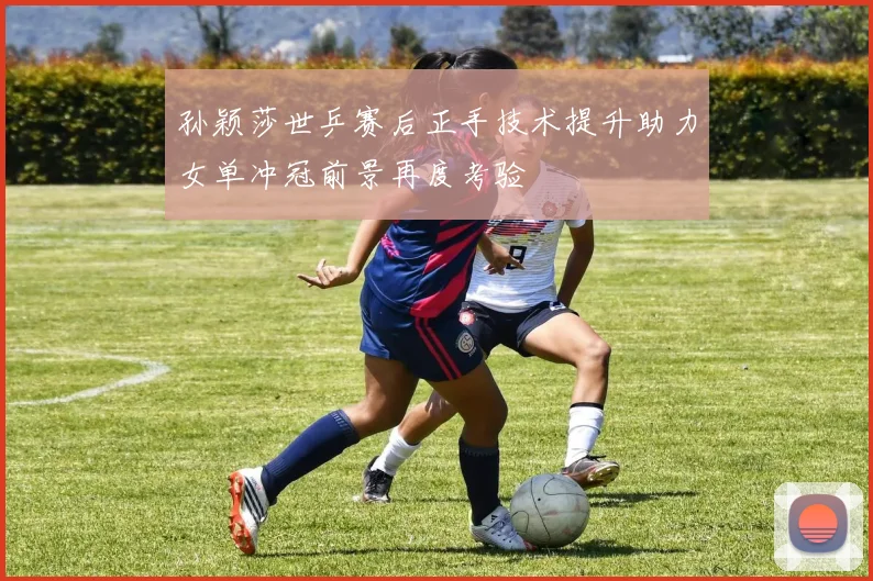 孙颖莎世乒赛后正手技术提升助力女单冲冠前景再度考验