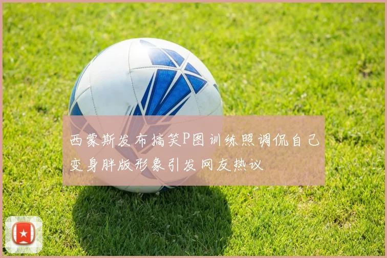 西蒙斯发布搞笑P图训练照调侃自己变身胖版形象引发网友热议